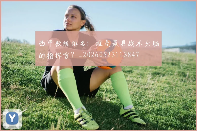 西甲教练排名:谁是最具战术头脑的指挥官?_20260523113847