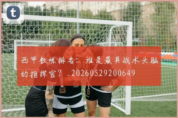 西甲教练排名：谁是最具战术头脑的指挥官？_20260529200649