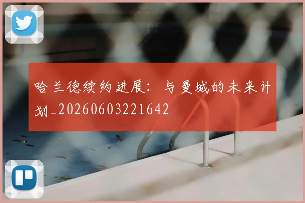 哈兰德续约进展:与曼城的未来计划_20260603221642